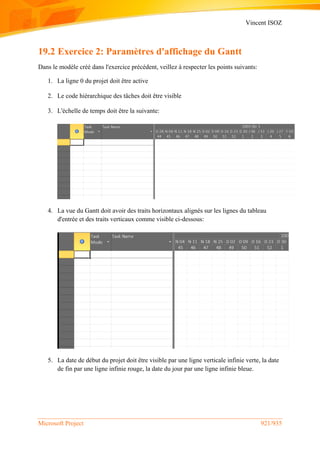 Vincent ISOZ
Microsoft Project 921/935
19.2 Exercice 2: Paramètres d'affichage du Gantt
Dans le modèle créé dans l'exercice précédent, veillez à respecter les points suivants:
1. La ligne 0 du projet doit être active
2. Le code hiérarchique des tâches doit être visible
3. L'échelle de temps doit être la suivante:
4. La vue du Gantt doit avoir des traits horizontaux alignés sur les lignes du tableau
d'entrée et des traits verticaux comme visible ci-dessous:
5. La date de début du projet doit être visible par une ligne verticale infinie verte, la date
de fin par une ligne infinie rouge, la date du jour par une ligne infinie bleue.
 