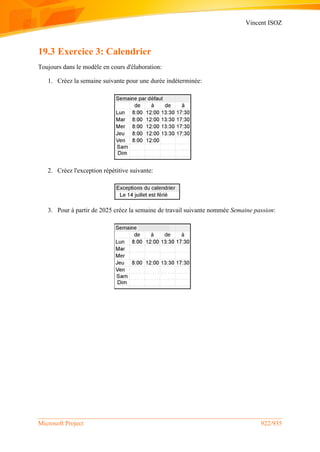 Vincent ISOZ
Microsoft Project 922/935
19.3 Exercice 3: Calendrier
Toujours dans le modèle en cours d'élaboration:
1. Créez la semaine suivante pour une durée indéterminée:
2. Créez l'exception répétitive suivante:
3. Pour à partir de 2025 créez la semaine de travail suivante nommée Semaine passion:
 