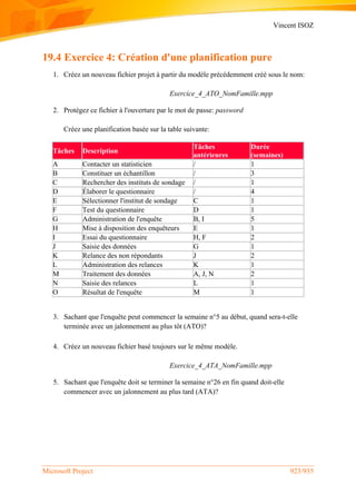 Vincent ISOZ
Microsoft Project 923/935
19.4 Exercice 4: Création d'une planification pure
1. Créez un nouveau fichier projet à partir du modèle précédemment créé sous le nom:
Exercice_4_ATO_NomFamille.mpp
2. Protégez ce fichier à l'ouverture par le mot de passe: password
Créez une planification basée sur la table suivante:
Tâches Description
Tâches
antérieures
Durée
(semaines)
A Contacter un statisticien / 1
B Constituer un échantillon / 3
C Rechercher des instituts de sondage / 1
D Élaborer le questionnaire / 4
E Sélectionner l'institut de sondage C 1
F Test du questionnaire D 1
G Administration de l'enquête B, I 5
H Mise à disposition des enquêteurs E 1
I Essai du questionnaire H, F 2
J Saisie des données G 1
K Relance des non répondants J 2
L Administration des relances K 1
M Traitement des données A, J, N 2
N Saisie des relances L 1
O Résultat de l'enquête M 1
3. Sachant que l'enquête peut commencer la semaine n°5 au début, quand sera-t-elle
terminée avec un jalonnement au plus tôt (ATO)?
4. Créez un nouveau fichier basé toujours sur le même modèle.
Exercice_4_ATA_NomFamille.mpp
5. Sachant que l'enquête doit se terminer la semaine n°26 en fin quand doit-elle
commencer avec un jalonnement au plus tard (ATA)?
 