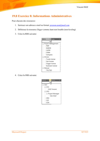 Vincent ISOZ
Microsoft Project 927/935
19.8 Exercice 8: Informations Administratives
Pour chacune des ressources:
1. Saisissez son adresse e-mail au format: prenom.nom@mail.com
2. Définissez la ressource Digger comme étant non lissable (non-leveling)
3. Créez la RBS suivante:
4. Créez la OBS suivante:
 
