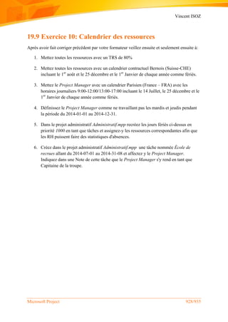Vincent ISOZ
Microsoft Project 928/935
19.9 Exercice 10: Calendrier des ressources
Après avoir fait corriger précédent par votre formateur veillez ensuite et seulement ensuite à:
1. Mettez toutes les ressources avec un TRS de 80%
2. Mettez toutes les ressources avec un calendrier contractuel Bernois (Suisse-CHE)
incluant le 1er
août et le 25 décembre et le 1er
Janvier de chaque année comme fériés.
3. Mettez le Project Manager avec un calendrier Parisien (France – FRA) avec les
horaires journaliers 9:00-12:00/13:00-17:00 incluant le 14 Juillet, le 25 décembre et le
1er
Janvier de chaque année comme fériés.
4. Définissez le Project Manager comme ne travaillant pas les mardis et jeudis pendant
la période du 2014-01-01 au 2014-12-31.
5. Dans le projet administratif Administratif.mpp recréez les jours fériés ci-dessus en
priorité 1000 en tant que tâches et assignez-y les ressources correspondantes afin que
les RH puissent faire des statistiques d'absences.
6. Créez dans le projet administratif Administratif.mpp une tâche nommée École de
recrues allant du 2014-07-01 au 2014-31-08 et affectez y le Project Manager.
Indiquez dans une Note de cette tâche que le Project Manager s'y rend en tant que
Capitaine de la troupe.
 