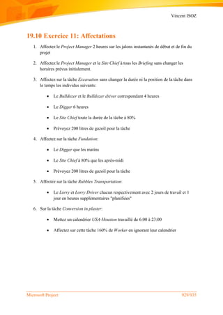 Vincent ISOZ
Microsoft Project 929/935
19.10 Exercice 11: Affectations
1. Affectez le Project Manager 2 heures sur les jalons instantanés de début et de fin du
projet
2. Affectez le Project Manager et le Site Chief à tous les Briefing sans changer les
horaires prévus initialement.
3. Affectez sur la tâche Excavation sans changer la durée ni la position de la tâche dans
le temps les individus suivants:
 Le Bulldozer et le Bulldozer driver correspondant 4 heures
 Le Digger 6 heures
 Le Site Chief toute la durée de la tâche à 80%
 Prévoyez 200 litres de gazoil pour la tâche
4. Affectez sur la tâche Fundation:
 Le Digger que les matins
 Le Site Chief à 80% que les après-midi
 Prévoyez 200 litres de gazoil pour la tâche
5. Affectez sur la tâche Rubbles Transportation:
 Le Lorry et Lorry Driver chacun respectivement avec 2 jours de travail et 1
jour en heures supplémentaires "planifiées"
6. Sur la tâche Conversion in plaster:
 Mettez un calendrier USA-Houston travaillé de 6:00 à 23:00
 Affectez sur cette tâche 160% de Worker en ignorant leur calendrier
 