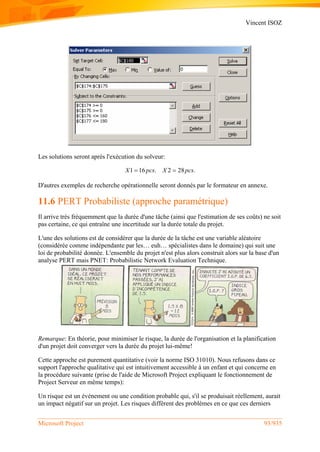 Vincent ISOZ
Microsoft Project 93/935
Les solutions seront après l'exécution du solveur:
1 16 . 2 28 .X pcs X pcs 
D'autres exemples de recherche opérationnelle seront donnés par le formateur en annexe.
11.6 PERT Probabiliste (approche paramétrique)
Il arrive très fréquemment que la durée d'une tâche (ainsi que l'estimation de ses coûts) ne soit
pas certaine, ce qui entraîne une incertitude sur la durée totale du projet.
L'une des solutions est de considérer que la durée de la tâche est une variable aléatoire
(considérée comme indépendante par les… euh… spécialistes dans le domaine) qui suit une
loi de probabilité donnée. L'ensemble du projet n'est plus alors construit alors sur la base d'un
analyse PERT mais PNET: Probabilistic Network Evaluation Technique.
Remarque: En théorie, pour minimiser le risque, la durée de l'organisation et la planification
d'un projet doit converger vers la durée du projet lui-même!
Cette approche est purement quantitative (voir la norme ISO 31010). Nous refusons dans ce
support l'approche qualitative qui est intuitivement accessible à un enfant et qui concerne en
la procédure suivante (prise de l'aide de Microsoft Project expliquant le fonctionnement de
Project Serveur en même temps):
Un risque est un événement ou une condition probable qui, s'il se produisait réellement, aurait
un impact négatif sur un projet. Les risques diffèrent des problèmes en ce que ces derniers
 