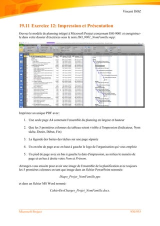 Vincent ISOZ
Microsoft Project 930/935
19.11 Exercice 12: Impression et Présentation
Ouvrez le modèle de planning intégré à Microsoft Project concernant ISO 9001 et enregistrez-
le dans votre dossier d'exercices sous le nom ISO_9001_NomFamille.mpp:
Imprimez un unique PDF avec:
1. Une seule page A4 contenant l'ensemble du planning en largeur et hauteur
2. Que les 5 premières colonnes du tableau soient visible à l'impression (Indicateur, Nom
tâche, Durée, Début, Fin)
3. La légende des barres des tâches sur une page séparée
4. Un en-tête de page avec en haut à gauche le logo de l'organisation qui vous emploie
5. Un pied de page avec en bas à gauche la date d'impression, au milieu le numéro de
page et en bas à droite votre Nom et Prénom.
Arrangez-vous ensuite pour avoir une image de l'ensemble de la planification avec toujours
les 5 premières colonnes en tant que image dans un fichier PowerPoint nommée:
Diapo_Projet_NomFamille.ppx
et dans un fichier MS Word nommé:
CahierDesCharges_Projet_NomFamille.docx.
 