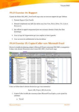 Vincent ISOZ
Microsoft Project 932/935
19.13 Exercice 14: Rapport
À partir du fichier ISO_9001_NomFamille.mpp créez un nouveau rapport de type Tableau:
1. Nommé Rapport Nom Famille
2. Donnant simplement une table des tâches avec leur Nom, Durée¸Début, Fin, Coût et
Ressources.
3. Qui affiche le rapport uniquement pour une ressource donnée à l'aide d'un filtre
dynamique
4. Avec le logo de l'organisation qui vous emploie en haut à gauche.
5. Avec un texte de confidentialité en bas du tableau
19.14 Exercice 15: Copier/Coller vers Microsoft Excel
Ouvrez le modèle de planning intégré à Microsoft Project concernant ISO 9001 et enregistrez-
le dans votre dossier d'exercices sous le nom ISO_9001_NomFamille.mpp:
Créez un fichier dans le dossier d'exercices que vous nommerez:
Export_MS_Project_MS_Excel.xlsx
1. Copiez/Collez la table des ressources dans Microsoft Excel après y avoir ajouté les
colonnes:
a. Travail
 