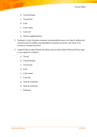 Vincent ISOZ
Microsoft Project 933/935
b. Travail Restant
c. Travail réel
d. Coût
e. Coût restant
f. Coût réel
g. Heures supplémentaires
2. Expliquez à votre formateur comment vous procéderiez pour avoir dans le tableau des
ressources que les chiffres correspondants à un projet ouvert de votre choix si les
ressources venaient d'un Pool.
3. Copiez/Collez la table d'Entrée des tâches dans le même fichier Microsoft Excel après
y avoir ajouté les colonnes:
a. Travail
b. Travail Restant
c. Travail réel
d. Coût
e. Coût restant
f. Coût réel
g. Type de contrainte
h. Date de contrainte
i. Échéance
 