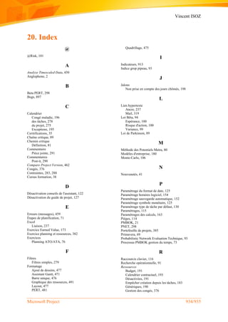 Vincent ISOZ
Microsoft Project 934/935
20. Index
@
@Risk, 101
A
Analyze Timescaled Data, 450
Anglophone, 2
B
Beta PERT, 298
Bugs, 897
C
Calendrier
Congé maladie, 196
des tâches, 278
du projet, 275
Exceptions, 195
Ceritifications, 35
Chaîne critique, 89
Chemin critique
Définition, 81
Commentaire
Pièce jointe, 291
Commentaires
Post-it, 290
Compare Project Version, 462
Congés, 376
Contraintes, 283, 288
Cursus formation, 38
D
Désactivation conseils de l'assistant, 122
Désactivation du guide de projet, 127
E
Erreurs (messages), 459
Étapes de planification, 71
Excel
Liaison, 237
Exercice Earned Value, 173
Exercice planning et ressources, 382
Exercices
Planning ATO/ATA, 76
F
Filtres
Filtres simples, 279
Formatage
Ajout de dessins, 477
Assistant Gantt, 471
Barre unique, 476
Graphique des ressources, 491
Layout, 477
PERT, 481
Quadrillage, 475
I
Indicateurs, 913
Indice grop pipeau, 93
J
Jalons
Non prise en compte des jours chômés, 198
L
Lien hypertexte
Ancre, 237
Mail, 319
Loi Bêta, 94
Espérance, 100
Risque d'action, 100
Variance, 99
Loi de Parkinson, 89
M
Méthode des Potentiels Metra, 80
Modèles d'entreprise, 180
Monte-Carlo, 106
N
Nouveautés, 41
P
Paramétrage du format de date, 125
Paramétrage horaires logiciel, 154
Paramétrage sauvegarde automatique, 152
Paramétrage symbole monétaire, 125
Paramétrage type de tâche par défaut, 130
Paramétrages, 115
Paramétrages des calculs, 163
Pièges, 114
PMBOK, 21
PNET, 298
Portefeuille de projets, 385
Primavera, 69
Probabilistic Network Evaluation Technique, 93
Processus PMBOK gestion du temps, 73
R
Raccourcis clavier, 116
Recherche opérationnelle, 91
Ressources
Budget, 191
Calendrier contractuel, 193
Désactivées, 191
Empêcher création depuis les tâches, 183
Génériques, 190
Gestion des congés, 376
 