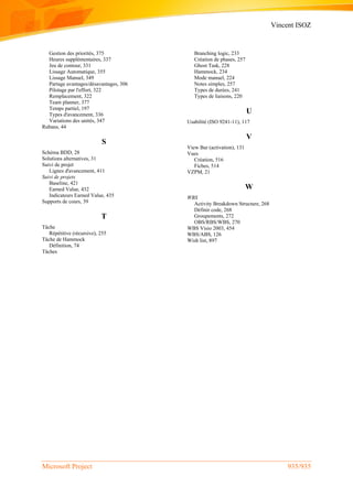 Vincent ISOZ
Microsoft Project 935/935
Gestion des priorités, 375
Heures supplémentaires, 337
Jeu de contour, 331
Lissage Automatique, 355
Lissage Manuel, 349
Partage avantages/désavantages, 306
Pilotage par l'effort, 322
Remplacement, 322
Team planner, 377
Temps partiel, 197
Types d'avancement, 336
Variations des unités, 347
Rubans, 44
S
Schéma BDD, 28
Solutions alternatives, 31
Suivi de projet
Lignes d'avancement, 411
Suivi de projets
Baseline, 421
Earned Value, 432
Indicateurs Earned Value, 435
Supports de cours, 39
T
Tâche
Répétitive (récursive), 255
Tâche de Hammock
Définition, 74
Tâches
Branching logic, 233
Création de phases, 257
Ghost Task, 228
Hammock, 234
Mode manuel, 224
Notes simples, 257
Types de durées, 241
Types de liaisons, 220
U
Usabilité (ISO 9241-11), 117
V
View Bar (activation), 131
Vues
Création, 516
Fiches, 514
VZPM, 21
W
WBS
Activity Breakdown Structure, 268
Définir code, 268
Groupements, 272
OBS/RBS/WBS, 270
WBS Visio 2003, 454
WBS/ABS, 126
Wish list, 897
 