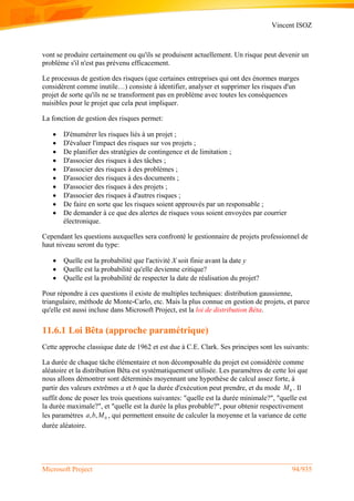 Vincent ISOZ
Microsoft Project 94/935
vont se produire certainement ou qu'ils se produisent actuellement. Un risque peut devenir un
problème s'il n'est pas prévenu efficacement.
Le processus de gestion des risques (que certaines entreprises qui ont des énormes marges
considèrent comme inutile…) consiste à identifier, analyser et supprimer les risques d'un
projet de sorte qu'ils ne se transforment pas en problème avec toutes les conséquences
nuisibles pour le projet que cela peut impliquer.
La fonction de gestion des risques permet:
 D'énumérer les risques liés à un projet ;
 D'évaluer l'impact des risques sur vos projets ;
 De planifier des stratégies de contingence et de limitation ;
 D'associer des risques à des tâches ;
 D'associer des risques à des problèmes ;
 D'associer des risques à des documents ;
 D'associer des risques à des projets ;
 D'associer des risques à d'autres risques ;
 De faire en sorte que les risques soient approuvés par un responsable ;
 De demander à ce que des alertes de risques vous soient envoyées par courrier
électronique.
Cependant les questions auxquelles sera confronté le gestionnaire de projets professionnel de
haut niveau seront du type:
 Quelle est la probabilité que l'activité X soit finie avant la date y
 Quelle est la probabilité qu'elle devienne critique?
 Quelle est la probabilité de respecter la date de réalisation du projet?
Pour répondre à ces questions il existe de multiples techniques: distribution gaussienne,
triangulaire, méthode de Monte-Carlo, etc. Mais la plus connue en gestion de projets, et parce
qu'elle est aussi incluse dans Microsoft Project, est la loi de distribution Bêta.
11.6.1 Loi Bêta (approche paramétrique)
Cette approche classique date de 1962 et est due à C.E. Clark. Ses principes sont les suivants:
La durée de chaque tâche élémentaire et non décomposable du projet est considérée comme
aléatoire et la distribution Bêta est systématiquement utilisée. Les paramètres de cette loi que
nous allons démontrer sont déterminés moyennant une hypothèse de calcul assez forte, à
partir des valeurs extrêmes a et b que la durée d'exécution peut prendre, et du mode 0M . Il
suffit donc de poser les trois questions suivantes: "quelle est la durée minimale?", "quelle est
la durée maximale?", et "quelle est la durée la plus probable?", pour obtenir respectivement
les paramètres 0, ,a b M , qui permettent ensuite de calculer la moyenne et la variance de cette
durée aléatoire.
 