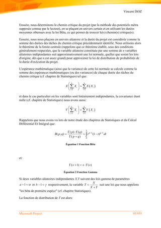 Vincent ISOZ
Microsoft Project 95/935
Ensuite, nous déterminons le chemin critique du projet (par la méthode des potentiels métra
supposée connue par le lecteur), en se plaçant en univers certain et en utilisant les durées
moyennes obtenues avec la loi Bêta, ce qui permet de trouver le(s) chemin(s) critique(s).
Ensuite, nous nous plaçons en univers aléatoire et la durée du projet est considérée comme la
somme des durées des tâches du chemin critique précédemment identifié. Nous utilisons alors
le théorème de la limite centrale (rappelons que ce théorème établit, sous des conditions
généralement respectées, que la variable aléatoire constituée par une somme de n variables
aléatoires indépendantes suit approximativement une loi normale, quelles que soient les lois
d'origine, dès que n est assez grand) pour approximer la loi de distribution de probabilités de
la durée d'exécution du projet.
L'espérance mathématique (ainsi que la variance) de cette loi normale se calcule comme la
somme des espérances mathématiques (ou des variances) de chaque durée des tâches du
chemin critique (cf. chapitre de Statistiques) tel que:
 
1 1
k k
i i
i i
E X E X
 
 
 
 
 
et dans le cas particulier où les variables sont linéairement indépendantes, la covariance étant
nulle (cf. chapitre de Statistiques) nous avons aussi:
 
1 1
k k
i i
i i
V X V X
 
 
 
 
 
Rappelons que nous avons vu lors de notre étude des chapitres de Statistiques et du Calcul
Différentiel Et Intégral que:
1
1 1
0
( ) ( )
( , ) (1 )
( )
p qp q
B p q t t dt
p q
  
  
  
Équation 1 Fonction Bêta
et:
( 1) ( )x x x   
Équation 2 Fonction Gamma
Si deux variables aléatoires indépendantes X,Y suivent des lois gamma de paramètres
1a   et 1b   respectivement, la variable
X
T
X Y


suit une loi que nous appelons
"loi bêta de première espèce" (cf. chapitre Statistiques).
La fonction de distribution de T est alors:
 