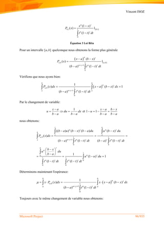 Vincent ISOZ
Microsoft Project 96/935
0,1 [0,1]1
0
(1 )
( ) 1
(1 )
x x
P x
t t dt
 
 



Équation 3 Loi Bêta
Pour un intervalle [ , ]a b quelconque nous obtenons la forme plus générale
 
, [ , ]1
1
0
( )
( ) 1
( ) (1 )
a b a b
x a b x
P x
b a t t dt
 
    
 

 
Vérifions que nous ayons bien:
 , 1
1
0
1
( ) ( ) 1
( ) (1 )
b b
a b
a a
P x dx x a b x dx
b a t t dt
 
    
   
 
 

Par le changement de variable:
1x a
u du dx
b a b a

  
 
et 1 1
x a b x
u
b a b a
 
   
 
nous obtenons:
1
, 1 1
1
0 0
1
1 1
0
0 0
(( ) ) ( ) ( ) ( )
( )
( ) (1 ) ( ) (1 )
1
(1 ) 1
(1 ) (1 )
b
b
o a
a b
a
b
a
b a u b x b a du u b x du
P x dx
b a t t dt b a t t dt
b x
u du
b a
u u du
t t dt t t dt
   
      


 
   
 
   
  
   
 
 
 
   
 
 

 


 
Déterminons maintenant l'espérance:
 , 1
1
0
1
( ) ( )
( ) (1 )
b b
a b
a a
x P x dx x x a b x dx
b a t t dt
 
   

 
     
 
 

Toujours avec le même changement de variable nous obtenons:
 