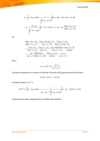 Vincent ISOZ
Microsoft Project 97/935
 
1
, 1
0
0
1
1
1
0
0
1
( ) ( ) (1 )
(1 )
( ) ( 2, 1)
(1 ) ( )
( 1, 1)
(1 )
b
a b
a
x P x dx a u b a u u du
t t dt
b a B
a u u du a b a
B
t t dt
 
 
 
 

 
 

      

  
      
 

 



Or:
( 2, 1) ( 2) ( 1) ( 2)
( 1, 1) ( 3) ( 1) ( 1)
( 2) ( 2) ( 1)( ) ( ) ( 2)
( 3) ( 1) ( 3) ( )
( 1)( ) ( ) ( 2) 1
( 1) ( 2) ( ) 2
B
B
     
     
       
      
     
       
        
 
        
         
   
        
     
  
       
Donc:
1
( )
2
a b a


 

   
 
Calculons maintenant la variance en utilisant la formule d'Huygens démontrée plus haut:
2 2
( ) ( ) ( )V X E X E X 
Calculons d'abord 2
( )E X .
 2 2 2
, 1
1
0
1
( ) ( ) ( )
( ) (1 )
b b
a b
a a
E X x P x dx x x a b x dx
b a t t dt
 
    
     
 
 

Toujours par le même changement de variable nous obtenons,
 