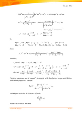 Vincent ISOZ
Microsoft Project 98/935
 
1
2 2 2 2
1
0
0
12
2 1
1
0
0
1
2 ( ) (cf. calculs précédents)
2
2 2
1
( ) ( ) 2 ( ) (1 )
(1 )
( ) 2 ( )
( 3, 1) (1 )
( 1, 1)
(1 )
1
2 ( ) ( )
2
a b a
E X a u b a a u b a u u du
t t dt
b a a b a
a B u u du
B
t t dt
a a b a b a
 
 
 
 

 
 
 

 


 
 
      

 
     
 


    
 




( 3, 1)
( 1, 1)
B
B
 
 
 

 
Or:
( 3, 1) ( 3) ( 1) ( 2) ( 2)( 1)
( 1, 1) ( 4) ( 1) ( 1) ( 3)( 2)
B
B
       
         
          
  
            
Donc:
2 2 21 ( 2)( 1)
( ) 2 ( ) ( )
2 ( 3)( 2)
E X a a b a b a
  
     
  
     
     
Pour finir:
  
   
2 2 2 2 2
2
2 2
2
2
2
( ) ( ) ( ) ( )
1 2 1 1
2 ( ) ( ) ( )
2 3 2 2
( ) 1 11 2 1
( )
2 3 2 2 3
V X E T E X E T
a a b a b a a b a
b a
b a
 
   
       
   
         
    
    
           
        
     
      
          
Calculons maintenant pour le "module" 0M de cette loi de distribution. 0M est par définition
le maximum global de la fonction:
 
, [ , ]1
1
0
( )
( ) 1
( ) (1 )
a b a b
x a b x
P x
b a t t dt
 
    
 

 
Il suffit pour le calculer de résoudre l'équation:
, ( )
0a bdP x
dx

Après dérivation nous obtenons:
 