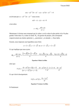 Vincent ISOZ
Microsoft Project 99/935
1 1
( ) ( ) ( ) ( ) 0x a b x x a b x   
  
     
en divisant par 1 1
( ) ( )x a b x  
  nous avons:
( ) ( ) 0b x x a    
c'est-à-dire:
0
b a
x M
 
 

 

Maintenant, le lecteur aura remarqué que la valeur a est la valeur la plus petite et la b la plus
grande. Entre deux il y a donc le mode 0M . En gestion de projets, cela correspond
respectivement aux durées optimiste Ot , pessimiste Pt et attendu Vt d'une tâche.
Ensuite, nous imposons une hypothèse assez forte:
2 2, 2 2     ou 2 2, 2 2    
Ce qui implique que nous ayons:
Équation 4 Mode Loi Bêta
ainsi que:
  
   
2 2 2
2 2 2
( ) 1 1 ( ) (4 2 2 2 1) ( )
( )
7 6 62 3
b a b a b a
V X
 
   
        
  
   
Ce qui s'écrit classiquement:
2
2
2
( )
( ) ( )
6
P Ot t
V T T

 
Équation 5 Variance Loi Bêta
Et finalement:
 