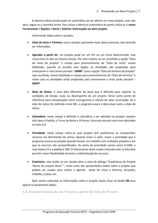 3. Planejando um Novo Projeto 7
Programa de Educação Tutorial (PET) – Engenharia Civil UFPR
A abertura desta janela pode ser automática ao ser aberto um novo projeto, caso não
abra, segue-se o caminho acima. Para ativar a abertura automática da janela utiliza-se o menu
Ferramentas > Opções > Geral > Solicitar informações ao abrir projeto.
Informando dados sobre o projeto:
• Data de Início e Término: caso o projeto apresente essas datas previstas, elas deverão
ser informadas.
• Agendar a partir de: um projeto pode ter um fim ou um início determinado, mas
nunca terá os dois ao mesmo tempo. Por este motivo, ao ser escolhida a opção “Data
de início do projeto” o campo para preenchimento da “Data de início” estará
habilitado, quando se escolhe esta opção, as atividades são projetadas para
começarem o mais breve possível - OMBP. Caso a opção “Data de término do projeto”
seja escolhida, estará habilitado o campo para preenchimento da “Data de término” e
neste caso as atividades serão projetadas para terminarem o mais tarde possível –
OMTP.
• Data de Status: é uma data diferente da atual que é definida para reportar as
condições de tempo, custo ou desempenho de um projeto. Serve como ponto de
referência para comparações entre cronogramas e cálculo de valor acumulado. Se a
data de status for definida como ND, o programa usará a data atual como a data de
status.
• Calendário: neste campo é definido o calendário a ser adotado no projeto, existem
três tipos o Padrão, o Turno da Noite e 24 horas. Essa este assunto será mais abordado
no item 3.4.
• Prioridade: neste campo indica-se qual projeto tem preferência ao compartilhar
recursos em detrimento de outros. Quanto maior o valor, maior a prioridade que o
programa associa ao projeto quando houver um trabalho com múltiplos projetos e em
que os recursos são compartilhados. Os níveis de prioridade variam entre 0-1000, a
mais baixa é 0 e a padrão é 500. O interessante deste amplo intervalo está no fato dele
permitir maior flexibilidade durante a redistribuição de recursos.
• Estatística: este botão ao ser clicado abre a caixa de diálogo “Estatísticas do Projeto
‘Nome do projeto Atual’ “, nesta caixa são apresentados dados sobre o projeto que
podem ser usados para revisar a agenda, datas de início e término, durações,
trabalho, custos, etc.
Após serem colocadas as informações sobre o projeto, basta clicar no botão OK para
aplicar os parâmetros dados.
3.3. Parametrização de um Projeto a partir da Guia do Projeto
 