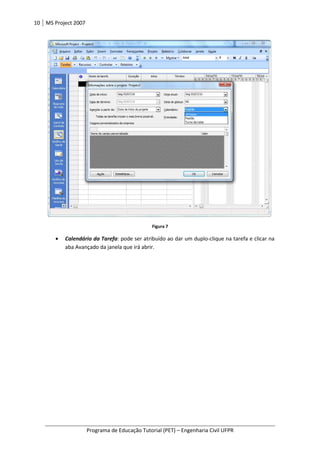 10 MS Project 2007
Programa de Educação Tutorial (PET) – Engenharia Civil UFPR
Figura 7
• Calendário da Tarefa: pode ser atribuído ao dar um duplo-clique na tarefa e clicar na
aba Avançado da janela que irá abrir.
 