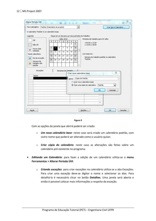 12 MS Project 2007
Programa de Educação Tutorial (PET)
Com as opções da janela que abrirá poderá ser criado:
o Um novo calendário base
outro nome que poderá ser alterado como o usuário quiser.
o Criar cópia do calendário
calendário pré existente no programa.
• Editando um Calendário
Ferramentas > Alterar Período Útil
o Criando exceções
Para criar uma exceção deve
detalhá-la é necessário clicar no botão
então é possível colocar mais informações a respeito da exceção.
Programa de Educação Tutorial (PET) – Engenharia Civil UFPR
Figura 9
Com as opções da janela que abrirá poderá ser criado:
Um novo calendário base: neste caso será criado um calendário padrão, com
outro nome que poderá ser alterado como o usuário quiser.
Criar cópia do calendário: neste caso as alterações são feitas sobre um
calendário pré existente no programa.
Editando um Calendário: para fazer a edição de um calendário utiliza
Ferramentas > Alterar Período Útil.
Criando exceções: para criar exceções no calendário utiliza-se a aba Exceções.
Para criar uma exceção deve-se digitar o nome e selecionar os dias. Para
la é necessário clicar no botão Detalhes. Uma janela será aberta e
então é possível colocar mais informações a respeito da exceção.
Engenharia Civil UFPR
: neste caso será criado um calendário padrão, com
: neste caso as alterações são feitas sobre um
: para fazer a edição de um calendário utiliza-se o menu
se a aba Exceções.
se digitar o nome e selecionar os dias. Para
. Uma janela será aberta e
então é possível colocar mais informações a respeito da exceção.
 