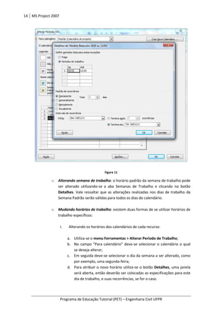 14 MS Project 2007
Programa de Educação Tutorial (PET)
o Alterando semana de trabalho
ser alterado utilizando
Detalhes. Vale ressaltar que as alterações
Semana Padrão serão válidas para todos os dias do calendário.
o Mudando horários de trabalho
trabalho específicos:
i. Alterando os horários dos calendários de cada recurso:
a. Utiliza
b. No campo “Para calendário” deve
se deseja alterar;
c. Em seguida deve
por exemplo, uma segunda
d. Para
será aberta, então deverão ser colocadas as especificações para este
dia de trabalho, e suas recorrências, se for o caso.
Programa de Educação Tutorial (PET) – Engenharia Civil UFPR
Figura 11
Alterando semana de trabalho: o horário padrão da semana de trabalho pode
ser alterado utilizando-se a aba Semanas de Trabalho e clicando no botão
. Vale ressaltar que as alterações realizadas nos dias de trabalho da
Semana Padrão serão válidas para todos os dias do calendário.
Mudando horários de trabalho: existem duas formas de se utilizar horários de
trabalho específicos:
Alterando os horários dos calendários de cada recurso:
tiliza-se o menu Ferramentas > Alterar Período de Trabalho
No campo “Para calendário” deve-se selecionar o calendário o qual
se deseja alterar;
Em seguida deve-se selecionar o dia da semana a ser alterado, como
por exemplo, uma segunda-feira;
Para atribuir o novo horário utiliza-se o botão Detalhes
será aberta, então deverão ser colocadas as especificações para este
dia de trabalho, e suas recorrências, se for o caso.
Engenharia Civil UFPR
: o horário padrão da semana de trabalho pode
se a aba Semanas de Trabalho e clicando no botão
realizadas nos dias de trabalho da
Semana Padrão serão válidas para todos os dias do calendário.
: existem duas formas de se utilizar horários de
menu Ferramentas > Alterar Período de Trabalho;
se selecionar o calendário o qual
se selecionar o dia da semana a ser alterado, como
Detalhes, uma janela
será aberta, então deverão ser colocadas as especificações para este
 