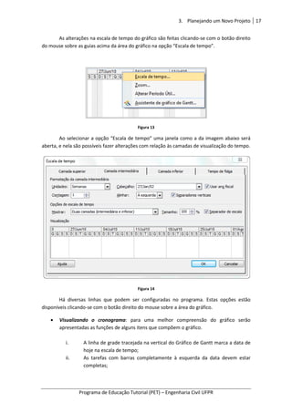 Programa de Educação Tutorial (PET)
As alterações na escala de tempo do gráfico são feitas clicando
do mouse sobre as guias acima da área do gráfico na opção “Escala de tempo”.
Ao selecionar a opção “Escala de tempo” uma janela como a da imagem abaixo será
aberta, e nela são possíveis fazer alterações com relação
Há diversas linhas que podem ser configurada
disponíveis clicando-se com o botão direito do mouse sobre a área do gráfico.
• Visualizando o cronograma
apresentadas as funções de alguns itens que compõem o gráfico.
i. A linha de grade tracejada na vertical do Gráfico de Gantt marca a data de
hoje na escala de tempo;
ii. As tarefas com barras completamente à esquerda da data devem estar
completas;
3. Planejando um Novo Projeto
Programa de Educação Tutorial (PET) – Engenharia Civil UFPR
As alterações na escala de tempo do gráfico são feitas clicando-se com o botão direito
do mouse sobre as guias acima da área do gráfico na opção “Escala de tempo”.
Figura 13
Ao selecionar a opção “Escala de tempo” uma janela como a da imagem abaixo será
aberta, e nela são possíveis fazer alterações com relação às camadas de visualização do tempo.
Figura 14
Há diversas linhas que podem ser configuradas no programa. Estas opções estão
se com o botão direito do mouse sobre a área do gráfico.
Visualizando o cronograma: para uma melhor compreensão do
apresentadas as funções de alguns itens que compõem o gráfico.
de grade tracejada na vertical do Gráfico de Gantt marca a data de
hoje na escala de tempo;
As tarefas com barras completamente à esquerda da data devem estar
completas;
Planejando um Novo Projeto 17
Engenharia Civil UFPR
om o botão direito
do mouse sobre as guias acima da área do gráfico na opção “Escala de tempo”.
Ao selecionar a opção “Escala de tempo” uma janela como a da imagem abaixo será
camadas de visualização do tempo.
s no programa. Estas opções estão
se com o botão direito do mouse sobre a área do gráfico.
para uma melhor compreensão do gráfico serão
de grade tracejada na vertical do Gráfico de Gantt marca a data de
As tarefas com barras completamente à esquerda da data devem estar
 