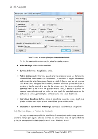 20 MS Project 2007
Programa de Educação Tutorial (PET)
Figura 15: Caixa de diálogo
Opções da caixa de diálogo Informaç
• Nome da Tarefa: Insere o nome da tarefa.
• Duração: Determina a duração dessa tarefa.
• Padrão de Ocorrência
semanalmente, mensalmente ou anualmente. Se escolhida a
pode-se agendar a tarefa para que ela ocorra a cada X dias, ou para que ela ocorra a
cada X dias úteis. Na opção semanalmente, devemos definir de quantas em quantas
semanas a tarefa ocorrerá e que dia da semana será. Na opção mensalment
podemos definir o dia do mês em que será f
quantos meses ela ocorrerá, ou então
particular da semana, por exemplo, a primeira quarta
• Intervalo de Ocorrência
que ser realizada para depois acabar, ou a data em que acabará a tarefa.
• Calendário de agendamento desta tarefa
4.3. Marcos, Etapas e Pontos
Um marco representa um objetivo atingido ou algum ponto no projeto onde queremos
chamar a atenção para alguma situação ocorrida. Ele tem duração zero e é representado no
gráfico de Gantt por uma simbologia própria com a data do evento ao lado.
Programa de Educação Tutorial (PET) – Engenharia Civil UFPR
: Caixa de diálogo Informações sobre Tarefas Recorrentes
Opções da caixa de diálogo Informações sobre Tarefas Recorrentes:
: Insere o nome da tarefa.
etermina a duração dessa tarefa.
Padrão de Ocorrência: Determina quando a tarefa vai ocorrer se vai ser diariamente,
semanalmente, mensalmente ou anualmente. Se escolhida a opção diariamente,
se agendar a tarefa para que ela ocorra a cada X dias, ou para que ela ocorra a
cada X dias úteis. Na opção semanalmente, devemos definir de quantas em quantas
semanas a tarefa ocorrerá e que dia da semana será. Na opção mensalment
podemos definir o dia do mês em que será feita a tarefa, e depois de quantos em
os meses ela ocorrerá, ou então, se essa tarefa for agendada para um dia
particular da semana, por exemplo, a primeira quarta-feira a cada dois meses.
rrência: Define o início da ocorrência, e quantas vezes a tarefa terá
que ser realizada para depois acabar, ou a data em que acabará a tarefa.
Calendário de agendamento desta tarefa: Define qual o calendário vai ser aplicado.
4.3. Marcos, Etapas e Pontos de Controle
Um marco representa um objetivo atingido ou algum ponto no projeto onde queremos
chamar a atenção para alguma situação ocorrida. Ele tem duração zero e é representado no
gráfico de Gantt por uma simbologia própria com a data do evento ao lado.
Engenharia Civil UFPR
Determina quando a tarefa vai ocorrer se vai ser diariamente,
opção diariamente,
se agendar a tarefa para que ela ocorra a cada X dias, ou para que ela ocorra a
cada X dias úteis. Na opção semanalmente, devemos definir de quantas em quantas
semanas a tarefa ocorrerá e que dia da semana será. Na opção mensalmente,
tarefa, e depois de quantos em
, se essa tarefa for agendada para um dia
feira a cada dois meses.
da ocorrência, e quantas vezes a tarefa terá
que ser realizada para depois acabar, ou a data em que acabará a tarefa.
Define qual o calendário vai ser aplicado.
Um marco representa um objetivo atingido ou algum ponto no projeto onde queremos
chamar a atenção para alguma situação ocorrida. Ele tem duração zero e é representado no
 