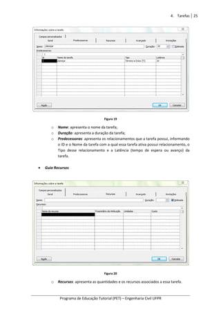 Programa de Educação Tutorial (PET)
o Nome: apresenta o n
o Duração: apresenta a duração da tarefa;
o Predecessoras
o ID e o Nome da tarefa com a qual essa tarefa ativa possui relacionamento, o
Tipo desse relacionamento e a Latência (
tarefa.
• Guia Recursos
o Recursos: apresenta as quantidades e os recursos associados a essa tarefa.
Programa de Educação Tutorial (PET) – Engenharia Civil UFPR
Figura 19
presenta o nome da tarefa;
presenta a duração da tarefa;
Predecessoras: apresenta os relacionamentos que a tarefa possui, informando
o ID e o Nome da tarefa com a qual essa tarefa ativa possui relacionamento, o
e relacionamento e a Latência (tempo de espera ou avanço) da
Figura 20
presenta as quantidades e os recursos associados a essa tarefa.
4. Tarefas 25
Engenharia Civil UFPR
presenta os relacionamentos que a tarefa possui, informando
o ID e o Nome da tarefa com a qual essa tarefa ativa possui relacionamento, o
e espera ou avanço) da
presenta as quantidades e os recursos associados a essa tarefa.
 