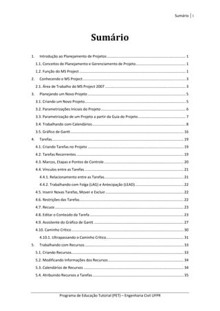 Sumário i
Programa de Educação Tutorial (PET) – Engenharia Civil UFPR
Sumário
1. Introdução ao Planejamento de Projetos ............................................................................. 1
1.1. Conceitos de Planejamento e Gerenciamento de Projeto................................................. 1
1.2. Função do MS Project ........................................................................................................ 1
2. Conhecendo o MS Project..................................................................................................... 3
2.1. Área de Trabalho do MS Project 2007 ............................................................................... 3
3. Planejando um Novo Projeto ................................................................................................ 5
3.1. Criando um Novo Projeto................................................................................................... 5
3.2. Parametrizações Iniciais do Projeto................................................................................... 6
3.3. Parametrização de um Projeto a partir da Guia do Projeto............................................... 7
3.4. Trabalhando com Calendários............................................................................................ 8
3.5. Gráfico de Gantt............................................................................................................... 16
4. Tarefas................................................................................................................................. 19
4.1. Criando Tarefas no Projeto .............................................................................................. 19
4.2. Tarefas Recorrentes ......................................................................................................... 19
4.3. Marcos, Etapas e Pontos de Controle.............................................................................. 20
4.4. Vínculos entre as Tarefas ................................................................................................. 21
4.4.1. Relacionamento entre as Tarefas.............................................................................. 21
4.4.2. Trabalhando com Folga (LAG) e Antecipação (LEAD)................................................ 22
4.5. Inserir Novas Tarefas, Mover e Excluir............................................................................. 22
4.6. Restrições das Tarefas...................................................................................................... 22
4.7. Recuos .............................................................................................................................. 23
4.8. Editar o Conteúdo da Tarefa ............................................................................................ 23
4.9. Assistente do Gráfico de Gantt ........................................................................................ 27
4.10. Caminho Crítico.............................................................................................................. 30
4.10.1. Ultrapassando o Caminho Crítico............................................................................ 31
5. Trabalhando com Recursos................................................................................................. 33
5.1. Criando Recursos.............................................................................................................. 33
5.2. Modificando Informações dos Recursos.......................................................................... 34
5.3. Calendários de Recursos .................................................................................................. 34
5.4. Atribuindo Recursos a Tarefas ......................................................................................... 35
 