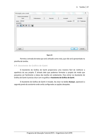 Programa de Educação Tutorial (PET)
Permite a entrada de texto que será utilizado como nota, que não será apresentada na
planilha de tarefas.
4.9. Assistente do Gráfico de Gantt
O Assistente do Gráfico de Gantt proporciona uma maneira fácil de melhorar a
aparência do seu projeto. É através dele que podemos formatar o projeto de modo que
possamos ver facilmente o status das tarefas em andamento. Para entrar no
Gráfico de Gantt é preciso clicar com no gráfico
O Assistente de Gráfico de Gantt é iniciado. Ao clicar no botão
segunda janela do assistente onde serão configuradas as opções desejadas.
Programa de Educação Tutorial (PET) – Engenharia Civil UFPR
Figura 22
Permite a entrada de texto que será utilizado como nota, que não será apresentada na
Assistente do Gráfico de Gantt
O Assistente do Gráfico de Gantt proporciona uma maneira fácil de melhorar a
aparência do seu projeto. É através dele que podemos formatar o projeto de modo que
possamos ver facilmente o status das tarefas em andamento. Para entrar no
de Gantt é preciso clicar com no gráfico > Assistente de Gráfico de Gantt
O Assistente de Gráfico de Gantt é iniciado. Ao clicar no botão Avançar
segunda janela do assistente onde serão configuradas as opções desejadas.
4. Tarefas 27
Engenharia Civil UFPR
Permite a entrada de texto que será utilizado como nota, que não será apresentada na
O Assistente do Gráfico de Gantt proporciona uma maneira fácil de melhorar a
aparência do seu projeto. É através dele que podemos formatar o projeto de modo que
possamos ver facilmente o status das tarefas em andamento. Para entrar no Assistente de
> Assistente de Gráfico de Gantt.
vançar, aparecerá a
 