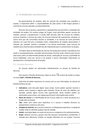 5. Trabalhando com Recursos 33
Programa de Educação Tutorial (PET) – Engenharia Civil UFPR
5. Trabalhando com Recursos
No gerenciamento de projetos, além do controle das atividades que compõem o
projeto, é importante definir a responsabilidade de cada tarefa. O MS Project permite o
controle de recursos utilizados no empreendimento.
Recursos são as pessoas, suprimentos e equipamentos que permitem a realização das
atividades do projeto. Em versões antigas do Project, eram permitidos apenas recursos de
trabalho: pessoas e equipamentos. A versão 2007 permite, além de recursos de trabalho,
recursos materiais e recursos de custos. Os recursos materiais são suprimentos, estoques ou
outros itens que são consumidos durante as atividades. E os recursos de custo permitem
adicionar um custo fixo para a atividade inteira, independente do trabalho desenvolvido. É
utilizado, por exemplo, quando a atividade é um serviço terceirizado, cujos recursos de
trabalho e/ou materiais dessa atividade não são importantes para o conhecimento no projeto.
O Project utiliza as informações de recursos fornecidas para calcular a duração de uma
tarefa e, consequentemente, a duração total do projeto. Permite, ainda, informar qual recurso
está ocioso sobre um determinado período de tempo, realocação de recursos, quantidade de
horas trabalhadas, custo por recurso e do projeto e outras informações importantes no
planejamento e acompanhamento do projeto.
5.1. Criando Recursos
Os recursos podem ser adicionados individualmente ou através da Planilha de
Recursos.
Para acessar a Planilha de Recursos, clique no ícone na barra de modos ou clique
no menu Exibir > Planilha de Recursos.
Cada linha da tabela representa um recurso com as suas informações. As colunas da
Planilha de Recursos são:
• Indicadores: você não pode digitar nesse campo. Ícones podem aparecer durante o
projeto como resposta a alguma ação realizada. Ícones de aviso são exibidos, por
exemplo, quando algum recurso está superalocado. Notas também podem ser
adicionados nessa coluna, com espaço para fornecer informações pelo usuário;
• Nome do recurso: é a identificação do seu recurso, pode ser o nome da pessoa ou a
função dela no projeto;
• Tipo: utilize essa coluna para especificar se o recurso é trabalho (humano ou
equipamento), material ou de custo;
• Unidade do material: para recursos materiais, é utilizado para especificar a unidade de
medida. Pode ser definido qualquer tipo de unidade;
• Iniciais: você pode digitar as iniciais do recurso ou o programa o faz automaticamente;
• Grupo: adicione recursos a grupos caso eles possuem características semelhantes. É
utilizado para diferenciar funções ou equipes diferentes em um projeto. Funciona
 