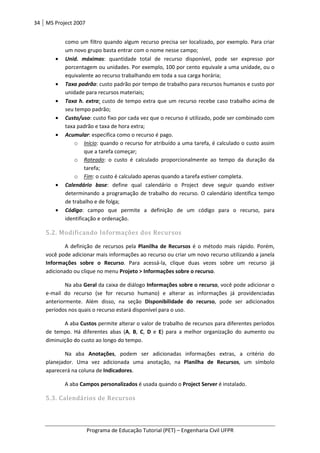 34 MS Project 2007
Programa de Educação Tutorial (PET) – Engenharia Civil UFPR
como um filtro quando algum recurso precisa ser localizado, por exemplo. Para criar
um novo grupo basta entrar com o nome nesse campo;
• Unid. máximas: quantidade total de recurso disponível, pode ser expresso por
porcentagem ou unidades. Por exemplo, 100 por cento equivale a uma unidade, ou o
equivalente ao recurso trabalhando em toda a sua carga horária;
• Taxa padrão: custo padrão por tempo de trabalho para recursos humanos e custo por
unidade para recursos materiais;
• Taxa h. extra: custo de tempo extra que um recurso recebe caso trabalho acima de
seu tempo padrão;
• Custo/uso: custo fixo por cada vez que o recurso é utilizado, pode ser combinado com
taxa padrão e taxa de hora extra;
• Acumular: especifica como o recurso é pago.
o Início: quando o recurso for atribuído a uma tarefa, é calculado o custo assim
que a tarefa começar;
o Rateado: o custo é calculado proporcionalmente ao tempo da duração da
tarefa;
o Fim: o custo é calculado apenas quando a tarefa estiver completa.
• Calendário base: define qual calendário o Project deve seguir quando estiver
determinando a programação de trabalho do recurso. O calendário identifica tempo
de trabalho e de folga;
• Código: campo que permite a definição de um código para o recurso, para
identificação e ordenação.
5.2. Modificando Informações dos Recursos
A definição de recursos pela Planilha de Recursos é o método mais rápido. Porém,
você pode adicionar mais informações ao recurso ou criar um novo recurso utilizando a janela
Informações sobre o Recurso. Para acessá-la, clique duas vezes sobre um recurso já
adicionado ou clique no menu Projeto > Informações sobre o recurso.
Na aba Geral da caixa de diálogo Informações sobre o recurso, você pode adicionar o
e-mail do recurso (se for recurso humano) e alterar as informações já providenciadas
anteriormente. Além disso, na seção Disponibilidade do recurso, pode ser adicionados
períodos nos quais o recurso estará disponível para o uso.
A aba Custos permite alterar o valor de trabalho de recursos para diferentes períodos
de tempo. Há diferentes abas (A, B, C, D e E) para a melhor organização do aumento ou
diminuição do custo ao longo do tempo.
Na aba Anotações, podem ser adicionadas informações extras, a critério do
planejador. Uma vez adicionada uma anotação, na Planilha de Recursos, um símbolo
aparecerá na coluna de Indicadores.
A aba Campos personalizados é usada quando o Project Server é instalado.
5.3. Calendários de Recursos
 