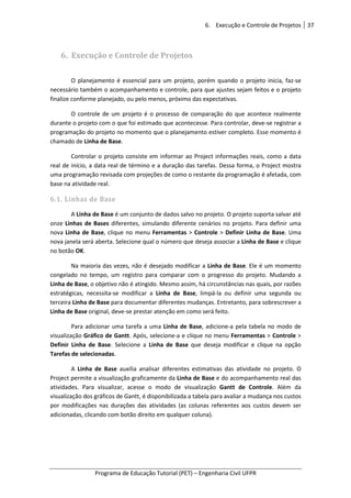 6. Execução e Controle de Projetos 37
Programa de Educação Tutorial (PET) – Engenharia Civil UFPR
6. Execução e Controle de Projetos
O planejamento é essencial para um projeto, porém quando o projeto inicia, faz-se
necessário também o acompanhamento e controle, para que ajustes sejam feitos e o projeto
finalize conforme planejado, ou pelo menos, próximo das expectativas.
O controle de um projeto é o processo de comparação do que acontece realmente
durante o projeto com o que foi estimado que acontecesse. Para controlar, deve-se registrar a
programação do projeto no momento que o planejamento estiver completo. Esse momento é
chamado de Linha de Base.
Controlar o projeto consiste em informar ao Project informações reais, como a data
real de início, a data real de término e a duração das tarefas. Dessa forma, o Project mostra
uma programação revisada com projeções de como o restante da programação é afetada, com
base na atividade real.
6.1. Linhas de Base
A Linha de Base é um conjunto de dados salvo no projeto. O projeto suporta salvar até
onze Linhas de Bases diferentes, simulando diferente cenários no projeto. Para definir uma
nova Linha de Base, clique no menu Ferramentas > Controle > Definir Linha de Base. Uma
nova janela será aberta. Selecione qual o número que deseja associar a Linha de Base e clique
no botão OK.
Na maioria das vezes, não é desejado modificar a Linha de Base. Ele é um momento
congelado no tempo, um registro para comparar com o progresso do projeto. Mudando a
Linha de Base, o objetivo não é atingido. Mesmo assim, há circunstâncias nas quais, por razões
estratégicas, necessita-se modificar a Linha de Base, limpá-la ou definir uma segunda ou
terceira Linha de Base para documentar diferentes mudanças. Entretanto, para sobrescrever a
Linha de Base original, deve-se prestar atenção em como será feito.
Para adicionar uma tarefa a uma Linha de Base, adicione-a pela tabela no modo de
visualização Gráfico de Gantt. Após, selecione-a e clique no menu Ferramentas > Controle >
Definir Linha de Base. Selecione a Linha de Base que deseja modificar e clique na opção
Tarefas de selecionadas.
A Linha de Base auxilia analisar diferentes estimativas das atividade no projeto. O
Project permite a visualização graficamente da Linha de Base e do acompanhamento real das
atividades. Para visualizar, acesse o modo de visualização Gantt de Controle. Além da
visualização dos gráficos de Gantt, é disponibilizada a tabela para avaliar a mudança nos custos
por modificações nas durações das atividades (as colunas referentes aos custos devem ser
adicionadas, clicando com botão direito em qualquer coluna).
 