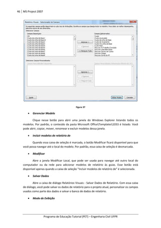46 MS Project 2007
Programa de Educação Tutorial (PET) – Engenharia Civil UFPR
Figura 37
• Gerenciar Modelo
Clique nesse botão para abrir uma janela do Windows Explorer listando todos os
modelos. Por padrão, o conteúdo da pasta Microsoft OfficeTemplates1033 é listado. Você
pode abrir, copiar, mover, renomear e excluir modelos dessa janela.
• Incluir modelos de relatório de
Quando essa caixa de seleção é marcada, o botão Modificar ficará disponível para que
você possa navegar até o local do modelo. Por padrão, essa caixa de seleção é desmarcada.
• Modificar
Abre a janela Modificar Local, que pode ser usada para navegar até outro local do
computador ou da rede para adicionar modelos de relatório às guias. Esse botão está
disponível apenas quando a caixa de seleção “Incluir modelos de relatório de” é selecionada.
• Salvar Dados
Abre a caixa de diálogo Relatórios Visuais - Salvar Dados de Relatório. Com essa caixa
de diálogo, você pode salvar os dados de relatório para o projeto atual, personalizar os campos
usados como parte dos dados e salvar o banco de dados de relatório.
• Modo de Exibição
 