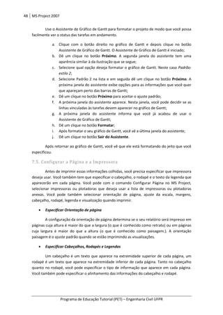 48 MS Project 2007
Programa de Educação Tutorial (PET) – Engenharia Civil UFPR
Use o Assistente de Gráfico de Gantt para formatar o projeto de modo que você possa
facilmente ver o status das tarefas em andamento.
a. Clique com o botão direito no gráfico de Gantt e depois clique no botão
Assistente de Gráfico de Gantt. O Assistente de Gráfico de Gantt é iniciado;
b. Dê um clique no botão Próximo. A segunda janela do assistente tem uma
aparência similar à da ilustração que se segue;
c. Selecione qual opção deseja formatar o gráfico de Gantt. Neste caso Padrão:
estilo 2;
d. Selecione Padrão 2 na lista e em seguida dê um clique no botão Próximo. A
próxima janela do assistente exibe opções para as informações que você quer
que apareçam perto das barras de Gantt;
e. Dê um clique no botão Próximo para aceitar o ajuste padrão;
f. A próxima janela do assistente aparece. Nesta janela, você pode decidir se as
linhas vinculadas às tarefas devem aparecer no gráfico de Gantt;
g. A próxima janela do assistente informa que você já acabou de usar o
Assistente de Gráfico de Gantt;
h. Dê um clique no botão Formatar;
i. Após formatar o seu gráfico de Gantt, você vê a última janela do assistente;
j. Dê um clique no botão Sair do Assistente.
Após retornar ao gráfico de Gantt, você vê que ele está formatando do jeito que você
especificou.
7.5. Configurar a Página e a Impressora
Antes de imprimir essas informações colhidas, você precisa especificar que impressora
deseja usar. Você também tem que especificar o cabeçalho, o rodapé e o texto da legenda que
aparecerão em cada página. Você pode com o comando Configurar Página no MS Project,
selecionar impressoras ou plotadoras que deseja usar a lista de impressoras ou plotadoras
anexas. Você pode também selecionar orientação de página, ajuste da escala, margens,
cabeçalho, rodapé, legenda e visualização quando imprimir.
• Especificar Orientação de página
A configuração da orientação de página determina se o seu relatório será impresso em
páginas cuja altura é maior do que a largura (o que é conhecido como retrato) ou em páginas
cuja largura é maior do que a altura (o que é conhecido como paisagem.). A orientação
paisagem é o ajuste padrão quando se estão imprimindo as visualizações.
• Especificar Cabeçalhos, Rodapés e Legendas
Um cabeçalho é um texto que aparece na extremidade superior de cada página, um
rodapé é um texto que aparece na extremidade inferior de cada página. Tanto no cabeçalho
quanto no rodapé, você pode especificar o tipo de informação que aparece em cada página.
Você também pode especificar o alinhamento das informações do cabeçalho e rodapé.
 