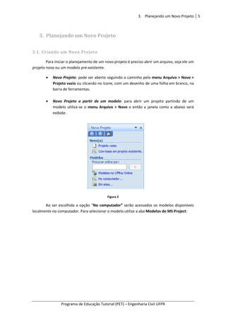 Programa de Educação Tutorial (PET)
3. Planejando um Novo Projeto
3.1. Criando um Novo Projeto
Para iniciar o planejamento de um novo projeto é preciso abrir um arquivo, seja ele um
projeto novo ou um modelo pré
• Novo Projeto: pode ser aberto seguindo o caminho pelo
Projeto vazio ou clicando no ícone, com um desenho
barra de ferramentas.
• Novo Projeto a partir de um modelo
modelo utiliza-se o
exibida:
Ao ser escolhida a opção “
localmente no computador. Para selecionar o modelo utilize a aba
3. Planejando um Novo Projeto
Programa de Educação Tutorial (PET) – Engenharia Civil UFPR
Planejando um Novo Projeto
Criando um Novo Projeto
Para iniciar o planejamento de um novo projeto é preciso abrir um arquivo, seja ele um
projeto novo ou um modelo pré-existente.
: pode ser aberto seguindo o caminho pelo menu Arquivo > Novo >
ou clicando no ícone, com um desenho de uma folha em branco, na
barra de ferramentas.
Novo Projeto a partir de um modelo: para abrir um projeto partindo de um
se o menu Arquivo > Novo e então a janela como a abaixo será
Figura 2
escolhida a opção “No computador” serão acessados os modelos disponíveis
localmente no computador. Para selecionar o modelo utilize a aba Modelos do MS Project
Planejando um Novo Projeto 5
Engenharia Civil UFPR
Para iniciar o planejamento de um novo projeto é preciso abrir um arquivo, seja ele um
menu Arquivo > Novo >
de uma folha em branco, na
: para abrir um projeto partindo de um
e então a janela como a abaixo será
serão acessados os modelos disponíveis
Modelos do MS Project:
 