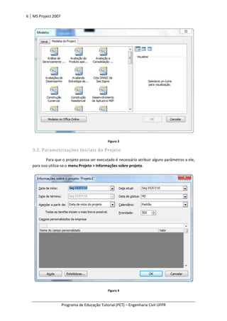6 MS Project 2007
Programa de Educação Tutorial (PET)
3.2. Parametrizações Iniciais do Projeto
Para que o projeto possa ser executado é necessário atribuir alguns parâmetros a ele,
para isso utiliza-se o menu Projeto > Informações sobre projeto
Programa de Educação Tutorial (PET) – Engenharia Civil UFPR
Figura 3
Parametrizações Iniciais do Projeto
Para que o projeto possa ser executado é necessário atribuir alguns parâmetros a ele,
menu Projeto > Informações sobre projeto.
Figura 4
Engenharia Civil UFPR
Para que o projeto possa ser executado é necessário atribuir alguns parâmetros a ele,
 