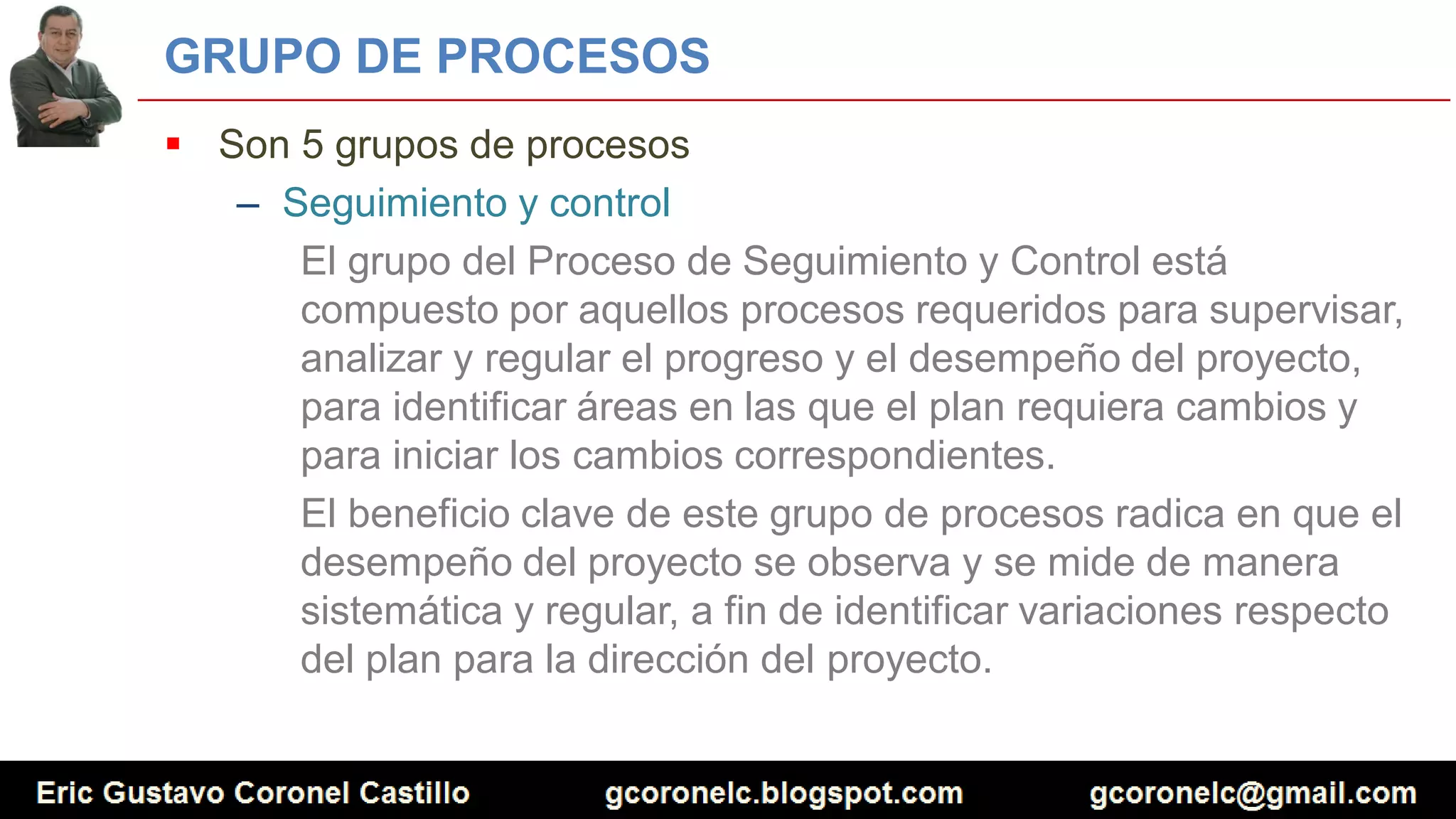 GRUPO DE PROCESOS
 Son 5 grupos de procesos
– Seguimiento y control
El grupo del Proceso de Seguimiento y Control está
compuesto por aquellos procesos requeridos para supervisar,
analizar y regular el progreso y el desempeño del proyecto,
para identificar áreas en las que el plan requiera cambios y
para iniciar los cambios correspondientes.
El beneficio clave de este grupo de procesos radica en que el
desempeño del proyecto se observa y se mide de manera
sistemática y regular, a fin de identificar variaciones respecto
del plan para la dirección del proyecto.
 