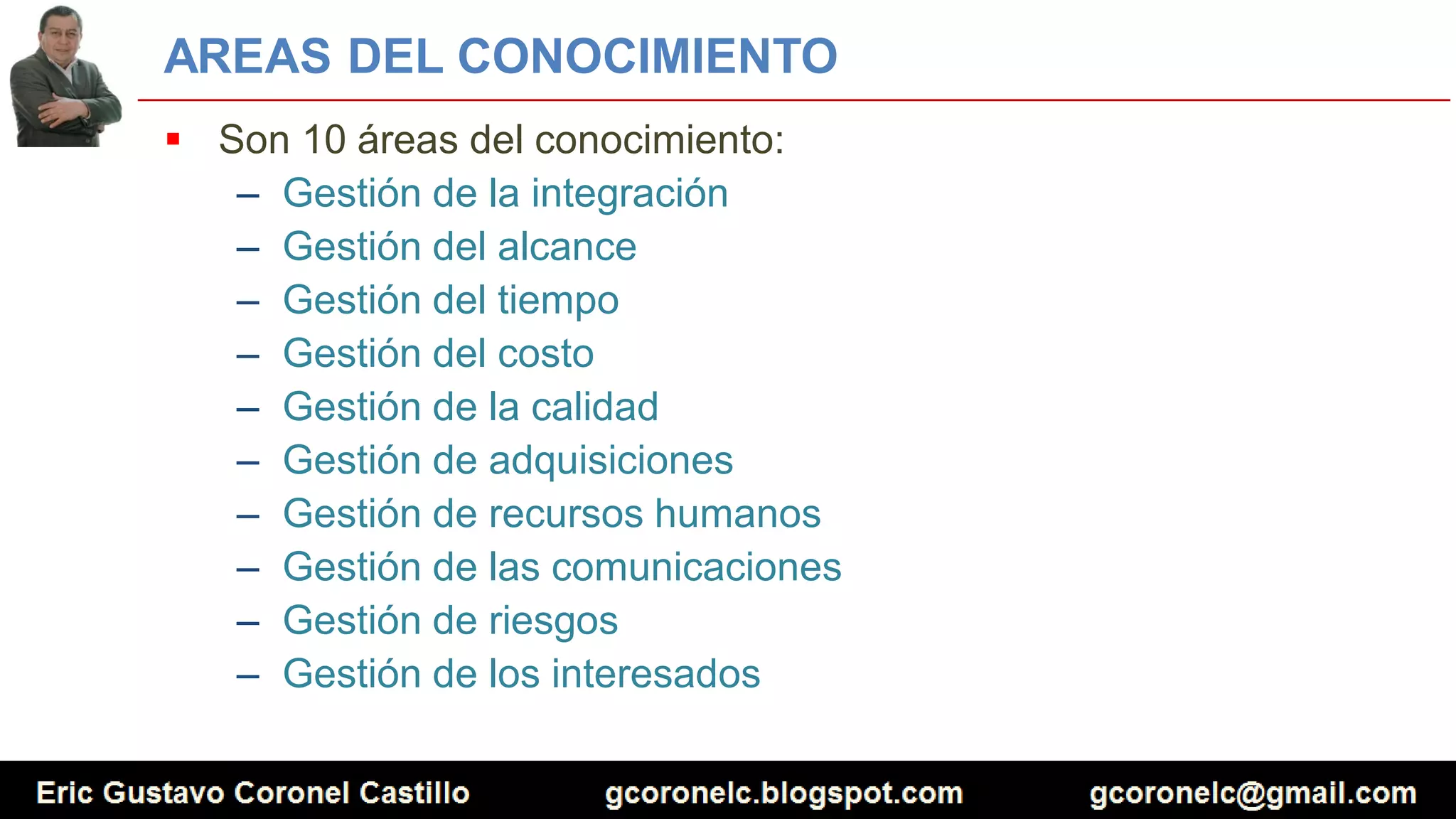 AREAS DEL CONOCIMIENTO
 Son 10 áreas del conocimiento:
– Gestión de la integración
– Gestión del alcance
– Gestión del tiempo
– Gestión del costo
– Gestión de la calidad
– Gestión de adquisiciones
– Gestión de recursos humanos
– Gestión de las comunicaciones
– Gestión de riesgos
– Gestión de los interesados
 