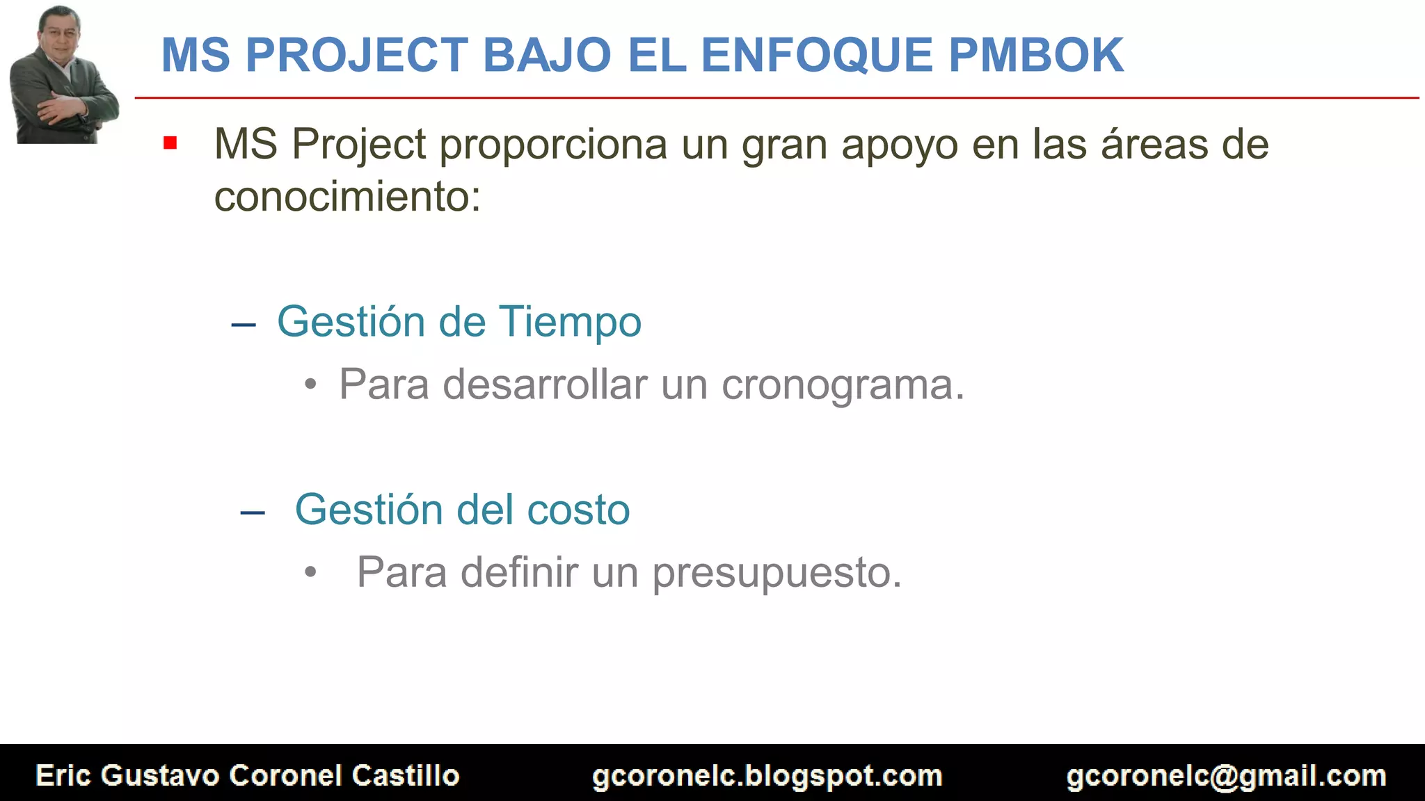 MS PROJECT BAJO EL ENFOQUE PMBOK
 MS Project proporciona un gran apoyo en las áreas de
conocimiento:
– Gestión de Tiempo
• Para desarrollar un cronograma.
– Gestión del costo
• Para definir un presupuesto.
 