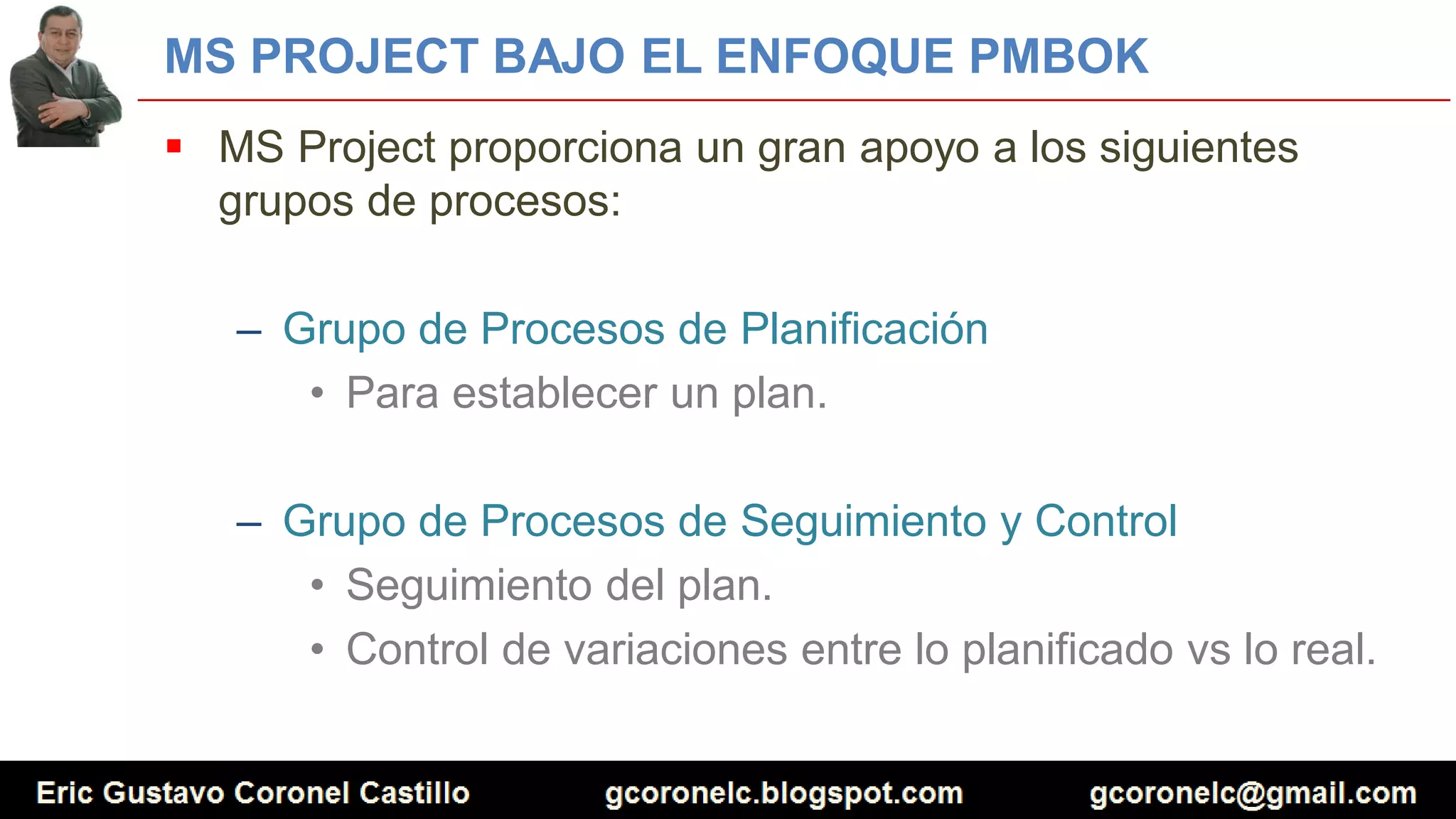 MS PROJECT BAJO EL ENFOQUE PMBOK
 MS Project proporciona un gran apoyo a los siguientes
grupos de procesos:
– Grupo de Procesos de Planificación
• Para establecer un plan.
– Grupo de Procesos de Seguimiento y Control
• Seguimiento del plan.
• Control de variaciones entre lo planificado vs lo real.
 