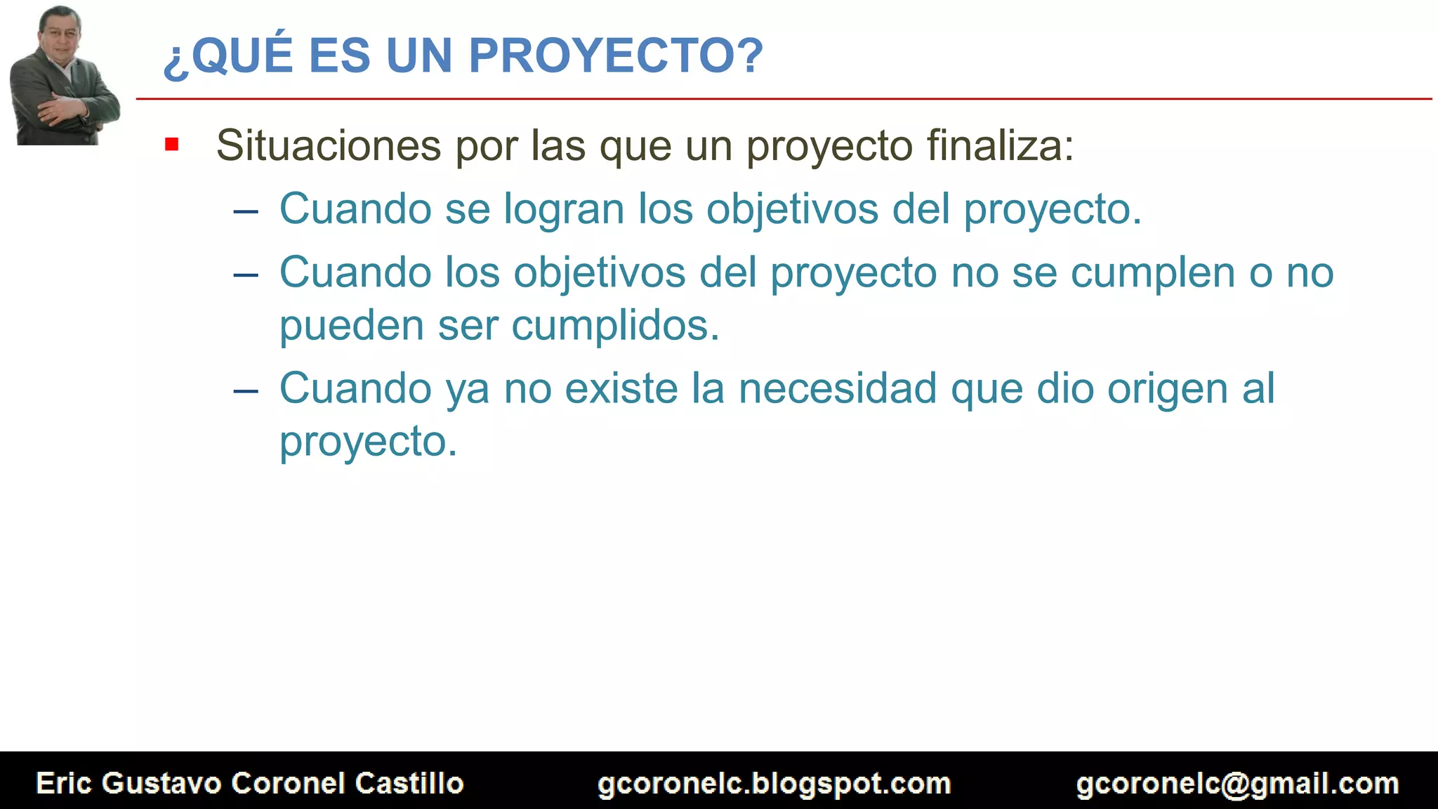 ¿QUÉ ES UN PROYECTO?
 Situaciones por las que un proyecto finaliza:
– Cuando se logran los objetivos del proyecto.
– Cuando los objetivos del proyecto no se cumplen o no
pueden ser cumplidos.
– Cuando ya no existe la necesidad que dio origen al
proyecto.
 