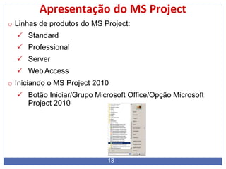 Apresentação do MS Project
o Linhas de produtos do MS Project:
 Standard
 Professional
 Server
 Web Access
o Iniciando o MS Project 2010
 Botão Iniciar/Grupo Microsoft Office/Opção Microsoft
Project 2010
13
 
