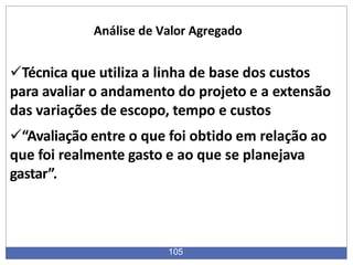 Técnica que utiliza a linha de base dos custos
para avaliar o andamento do projeto e a extensão
das variações de escopo, tempo e custos
“Avaliação entre o que foi obtido em relação ao
que foi realmente gasto e ao que se planejava
gastar”.
105
Análise de Valor Agregado
 