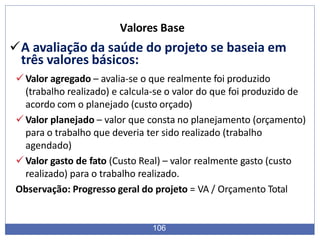 A avaliação da saúde do projeto se baseia em
três valores básicos:
Valor agregado – avalia-se o que realmente foi produzido
(trabalho realizado) e calcula-se o valor do que foi produzido de
acordo com o planejado (custo orçado)
Valor planejado – valor que consta no planejamento (orçamento)
para o trabalho que deveria ter sido realizado (trabalho
agendado)
Valor gasto de fato (Custo Real) – valor realmente gasto (custo
realizado) para o trabalho realizado.
Observação: Progresso geral do projeto = VA / Orçamento Total
106
Valores Base
 