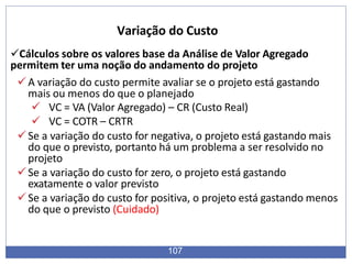 Cálculos sobre os valores base da Análise de Valor Agregado
permitem ter uma noção do andamento do projeto
A variação do custo permite avaliar se o projeto está gastando
mais ou menos do que o planejado
 VC = VA (Valor Agregado) – CR (Custo Real)
 VC = COTR – CRTR
Se a variação do custo for negativa, o projeto está gastando mais
do que o previsto, portanto há um problema a ser resolvido no
projeto
Se a variação do custo for zero, o projeto está gastando
exatamente o valor previsto
Se a variação do custo for positiva, o projeto está gastando menos
do que o previsto (Cuidado)
107
Variação do Custo
 