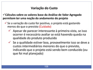 Cálculos sobre os valores base da Análise de Valor Agregado
permitem ter uma noção do andamento do projeto
Se a variação do custo for positiva, o projeto está gastando
menos do que o previsto (Cuidado)
 Apesar de parecer interessante à primeira vista, se isso
ocorrer é necessário avaliar se está havendo queda na
qualidade do produto produzido
 Se a qualidade estiver boa, provavelmente isso se deve a
custos intermediários menores do que o previsto,
indicando que o projeto está sendo bem conduzido (ou
que foi mal planejado)
108
Variação do Custo
 