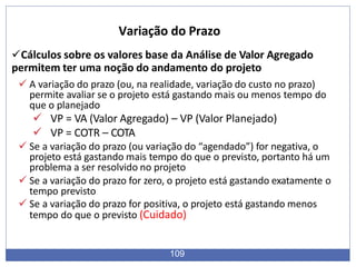 Cálculos sobre os valores base da Análise de Valor Agregado
permitem ter uma noção do andamento do projeto
 A variação do prazo (ou, na realidade, variação do custo no prazo)
permite avaliar se o projeto está gastando mais ou menos tempo do
que o planejado
 VP = VA (Valor Agregado) – VP (Valor Planejado)
 VP = COTR – COTA
 Se a variação do prazo (ou variação do “agendado”) for negativa, o
projeto está gastando mais tempo do que o previsto, portanto há um
problema a ser resolvido no projeto
 Se a variação do prazo for zero, o projeto está gastando exatamente o
tempo previsto
 Se a variação do prazo for positiva, o projeto está gastando menos
tempo do que o previsto (Cuidado)
109
Variação do Prazo
 