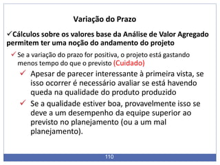 Cálculos sobre os valores base da Análise de Valor Agregado
permitem ter uma noção do andamento do projeto
Se a variação do prazo for positiva, o projeto está gastando
menos tempo do que o previsto (Cuidado)
 Apesar de parecer interessante à primeira vista, se
isso ocorrer é necessário avaliar se está havendo
queda na qualidade do produto produzido
 Se a qualidade estiver boa, provavelmente isso se
deve a um desempenho da equipe superior ao
previsto no planejamento (ou a um mal
planejamento).
110
Variação do Prazo
 