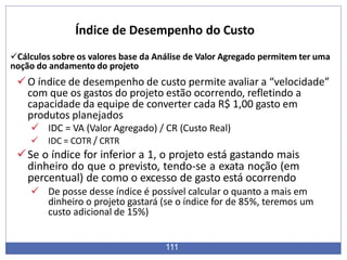 Cálculos sobre os valores base da Análise de Valor Agregado permitem ter uma
noção do andamento do projeto
O índice de desempenho de custo permite avaliar a “velocidade”
com que os gastos do projeto estão ocorrendo, refletindo a
capacidade da equipe de converter cada R$ 1,00 gasto em
produtos planejados
 IDC = VA (Valor Agregado) / CR (Custo Real)
 IDC = COTR / CRTR
Se o índice for inferior a 1, o projeto está gastando mais
dinheiro do que o previsto, tendo-se a exata noção (em
percentual) de como o excesso de gasto está ocorrendo
 De posse desse índice é possível calcular o quanto a mais em
dinheiro o projeto gastará (se o índice for de 85%, teremos um
custo adicional de 15%)
111
Índice de Desempenho do Custo
 