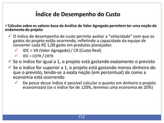 Cálculos sobre os valores base da Análise de Valor Agregado permitem ter uma noção do
andamento do projeto
 O índice de desempenho de custo permite avaliar a “velocidade” com que os
gastos do projeto estão ocorrendo, refletindo a capacidade da equipe de
converter cada R$ 1,00 gasto em produtos planejados
 IDC = VA (Valor Agregado) / CR (Custo Real)
 IDC = COTR / CRTR
 Se o índice for igual a 1, o projeto está gastando exatamente o previsto
 Se o índice for superior a 1, o projeto está gastando menos dinheiro do
que o previsto, tendo-se a exata noção (em percentual) de como a
economia está ocorrendo
 De posse desse índice é possível calcular o quanto em dinheiro o projeto
economizará (se o índice for de 120%, teremos uma economia de 20%)
112
Índice de Desempenho do Custo
 