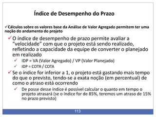 Cálculos sobre os valores base da Análise de Valor Agregado permitem ter uma
noção do andamento do projeto
O índice de desempenho de prazo permite avaliar a
“velocidade” com que o projeto está sendo realizado,
refletindo a capacidade da equipe de converter o planejado
em realizado
 IDP = VA (Valor Agregado) / VP (Valor Planejado)
 IDP = COTR / COTA
Se o índice for inferior a 1, o projeto está gastando mais tempo
do que o previsto, tendo-se a exata noção (em percentual) de
como o atraso está ocorrendo
 De posse desse índice é possível calcular o quanto em tempo o
projeto atrasará (se o índice for de 85%, teremos um atraso de 15%
no prazo previsto)
113
Índice de Desempenho do Prazo
 