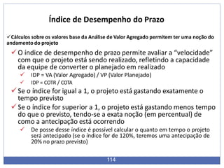 Cálculos sobre os valores base da Análise de Valor Agregado permitem ter uma noção do
andamento do projeto
O índice de desempenho de prazo permite avaliar a “velocidade”
com que o projeto está sendo realizado, refletindo a capacidade
da equipe de converter o planejado em realizado
 IDP = VA (Valor Agregado) / VP (Valor Planejado)
 IDP = COTR / COTA
Se o índice for igual a 1, o projeto está gastando exatamente o
tempo previsto
Se o índice for superior a 1, o projeto está gastando menos tempo
do que o previsto, tendo-se a exata noção (em percentual) de
como a antecipação está ocorrendo
 De posse desse índice é possível calcular o quanto em tempo o projeto
será antecipado (se o índice for de 120%, teremos uma antecipação de
20% no prazo previsto)
114
Índice de Desempenho do Prazo
 